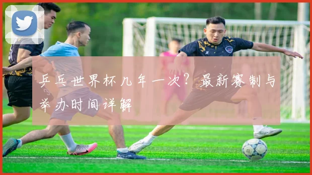 乒乓世界杯几年一次？最新赛制与举办时间详解