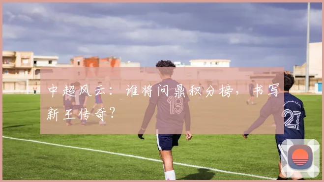 中超风云：谁将问鼎积分榜，书写新王传奇？