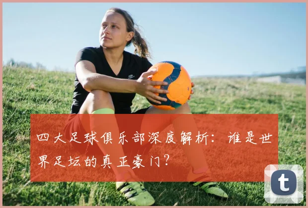 四大足球俱乐部深度解析：谁是世界足坛的真正豪门？