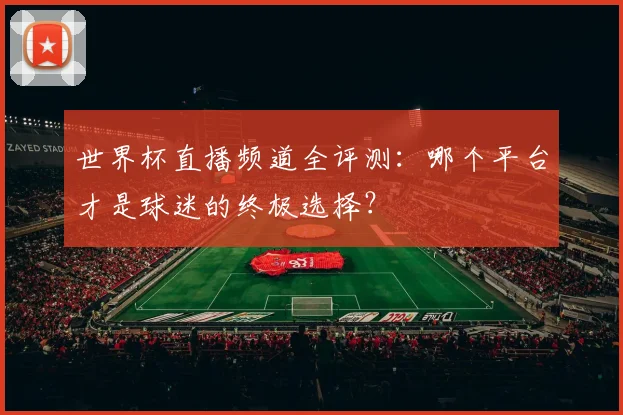 世界杯直播频道全评测：哪个平台才是球迷的终极选择？