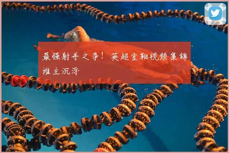 最强射手之争！英超金靴视频集锦谁主沉浮