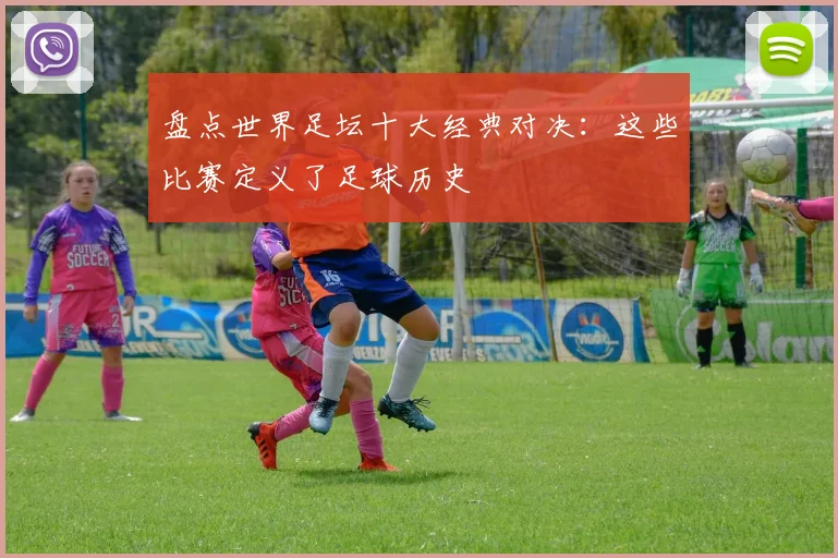 盘点世界足坛十大经典对决:这些比赛定义了足球历史